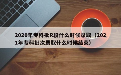 2020年专科批R段什么时候录取（2021年专科批次录取什么时候结束）
